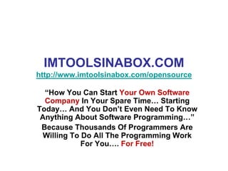 IMTOOLSINABOX.COM
http://www.imtoolsinabox.com/opensource

  “How You Can Start Your Own Software
  Company In Your Spare Time… Starting
Today… And You Don’t Even Need To Know
 Anything About Software Programming…”
 Because Thousands Of Programmers Are
  Willing To Do All The Programming Work
             For You…. For Free!
 
