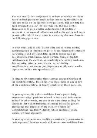 You can modify this assignment to address candidate positions
based on background research, rather than using the debate, in
this case focus on the second set of questions. The due date has
been extended to allow for this research. The goal of this
discussion is to gain a better understanding of candidate
positions in the areas of information and media policy and begin
to assess the role of these issues in upcoming election. Answer
the following questions:
In what ways, and to what extent were issues related media,
communication or information policies addressed in this debate?
For example, did any candidates speak to issues such as:
misinformation/fake news, cyber warfare, foreign (digital)
interference in the election, vulnerability of e-voting machines,
data security, privacy, surveillance, net neutrality,
broadband/internet access, job displacement, AI, social media
regulation, online hate speech (etc.)?
In three to five paragraphs please answer any combination of
the questions below. This means you may focus on one or two
of the questions below, or briefly speak to all three questions.
In your opinion, did either candidates have a particularly
extreme or radical positions related to media and information
policy? In other words, are any of the candidates calling for
solutions that would dramatically change the status quo, or
approaches that might interfere with, or weaken our
Constitutional Freedoms? Identify which candidate(s) and
summarize their argument.
In your opinion, were any candidates particularly persuasive in
their argument? In other words, did one or two candidates have
 