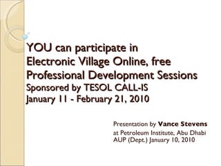 YOU can participate in  Electronic Village Online, free Professional Development Sessions  Sponsored by TESOL CALL-IS  January 11 - February 21, 2010 Presentation by  Vance Stevens at Petroleum Institute, Abu Dhabi AUP (Dept.) January 10, 2010 