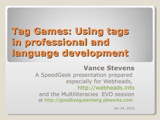 Tag Games: Using tags  in professional and language development  Vance Stevens A SpeedGeek presentation prepared  especially for Webheads,  http://webheads.info and the Multiliteracies  EVO session at  http://goodbyegutenberg.pbworks.com   Jan 24, 2010 