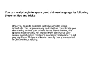 You can really begin to speak good chinese language by following
these ten tips and tricks


     Once you begin to duplicate just how sensible China
     individuals chat, approximately an individual could locate you
     stammering across your current terms. Nevertheless, this
     specific must certainly not impede from continuous your
     current opportunity in mastering any fresh vocabulary. To aid
     you, right here 10 tips and key on exactly how you may chat
     in China without tripping.
 