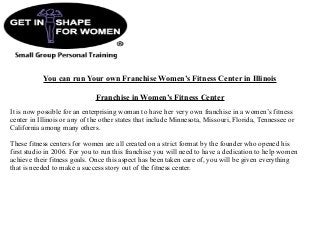 You can run Your own Franchise Women’s Fitness Center in Illinois
Franchise in Women’s Fitness Center
It is now possible for an enterprising woman to have her very own franchise in a women’s fitness
center in Illinois or any of the other states that include Minnesota, Missouri, Florida, Tennessee or
California among many others.
These fitness centers for women are all created on a strict format by the founder who opened his
first studio in 2006. For you to run this franchise you will need to have a dedication to help women
achieve their fitness goals. Once this aspect has been taken care of, you will be given everything
that is needed to make a success story out of the fitness center.
 