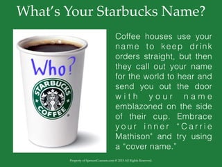 Property of SpencerCoursen.com @ 2015 All Rights Reserved.
What’s Your Starbucks Name?
Coffee houses use your
name to keep drink
orders straight, but then
they call out your name
for the world to hear and
send you out the door
w i t h y o u r n a m e
emblazoned on the side
of their cup. Embrace
y o u r i n n e r “ C a r r i e
Mathison" and try using
a “cover name.”
 