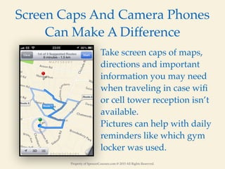 Property of SpencerCoursen.com @ 2015 All Rights Reserved.
Screen Caps And Camera Phones
Can Make A Difference
Take screen caps of maps,
directions and important
information you may need
when traveling in case wiﬁ
or cell tower reception isn’t
available.
Pictures can help with daily
reminders like which gym
locker was used.
 