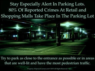 Property of SpencerCoursen.com @ 2015 All Rights Reserved.
Stay Especially Alert In Parking Lots.
80% Of Reported Crimes At Retail and
Shopping Malls Take Place In The Parking Lot
Try to park as close to the entrance as possible or in areas
that are well-lit and have the most pedestrian trafﬁc.
 