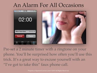 Property of SpencerCoursen.com @ 2015 All Rights Reserved.
An Alarm For All Occasions
Pre-set a 2 minute timer with a ringtone on your
phone. You’ll be surprised how often you’ll use this
trick. It’s a great way to excuse yourself with an
“I’ve got to take this” faux phone call.
 