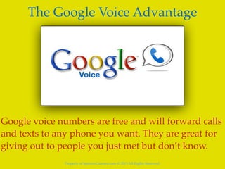Property of SpencerCoursen.com @ 2015 All Rights Reserved.
The Google Voice Advantage
Google voice numbers are free and will forward calls
and texts to any phone you want. They are great for
giving out to people you just met but don’t know.
 
