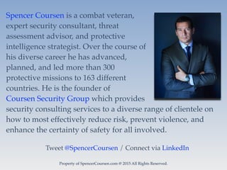 Property of SpencerCoursen.com @ 2015 All Rights Reserved.
Spencer Coursen is a combat veteran,
expert security consultant, threat
assessment advisor, and protective
intelligence strategist. Over the course of
his diverse career he has advanced,
planned, and led more than 300
protective missions to 163 different
countries. He is the founder of
Coursen Security Group which provides
security consulting services to a diverse range of clientele on
how to most effectively reduce risk, prevent violence, and
enhance the certainty of safety for all involved.
Tweet @SpencerCoursen / Connect via LinkedIn
 