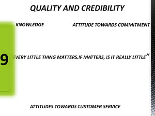 QUALITY AND CREDIBILITY
KNOWLEDGE ATTITUDE TOWARDS COMMITMENT
ATTITUDES TOWARDS CUSTOMER SERVICE
“EVERY LITTLE THING MATTERS.IF MATTERS, IS IT REALLY LITTLE”
9
 