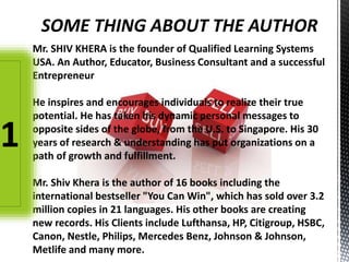 Mr. SHIV KHERA is the founder of Qualified Learning Systems
USA. An Author, Educator, Business Consultant and a successful
Entrepreneur
He inspires and encourages individuals to realize their true
potential. He has taken his dynamic personal messages to
opposite sides of the globe, from the U.S. to Singapore. His 30
years of research & understanding has put organizations on a
path of growth and fulfillment.
Mr. Shiv Khera is the author of 16 books including the
international bestseller "You Can Win", which has sold over 3.2
million copies in 21 languages. His other books are creating
new records. His Clients include Lufthansa, HP, Citigroup, HSBC,
Canon, Nestle, Philips, Mercedes Benz, Johnson & Johnson,
Metlife and many more.
SOME THING ABOUT THE AUTHOR
1
 