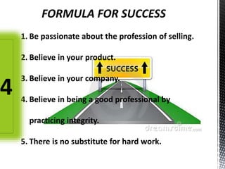 FORMULA FOR SUCCESS
1. Be passionate about the profession of selling.
2. Believe in your product.
3. Believe in your company.
4. Believe in being a good professional by
practicing integrity.
5. There is no substitute for hard work.
4
 