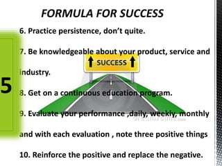 FORMULA FOR SUCCESS
6. Practice persistence, don’t quite.
7. Be knowledgeable about your product, service and
industry.
8. Get on a continuous education program.
9. Evaluate your performance ,daily, weekly, monthly
and with each evaluation , note three positive things
10. Reinforce the positive and replace the negative.
5
 