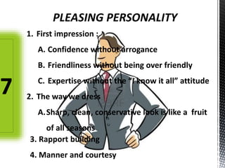 PLEASING PERSONALITY
1. First impression :
A. Confidence without arrogance
B. Friendliness without being over friendly
C. Expertise without the “I know it all” attitude
2. The way we dress
A.Sharp, clean, conservative look is like a fruit
of all seasons
3. Rapport building
4. Manner and courtesy
7
 