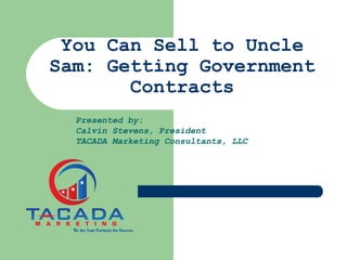 You Can Sell to Uncle
Sam: Getting Government
Contracts
Presented by:
Calvin Stevens, President
TACADA Marketing Consultants, LLC
 