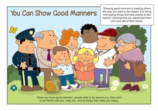 Showing good manners is treating others

You Can Show Good Manners                                   the way you want to be treated. It is doing
                                                            and saying things that help people to feel
                                                            special, showing that you appreciate them
                                                                   and care about their needs.




       When you have good manners, people want to be around you, they want
        to be friends with you, help you, and do things that make you happy.
 