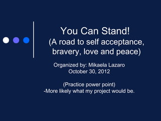 You Can Stand!
  (A road to self acceptance,
   bravery, love and peace)
    Organized by: Mikaela Lazaro
         October 30, 2012

         (Practice power point)
-More likely what my project would be.
 