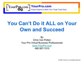 YourPro.com
              Project Support to Make Your Tough Tasks Easy




You Can’t Do it ALL on Your
    Own and Succeed
                       By
                Chris Van Petten
     Your Pro Virtual Business Professionals
               www.YourPro.com
                  480-367-1315



                                                © 2008, YourPro.com, All Rights Reserved
 
