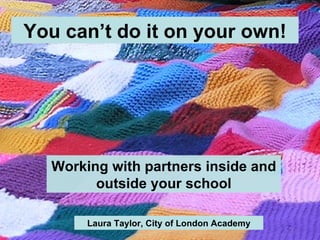 You can’t do it on your own! Working with partners inside and outside your school Laura Taylor, City of London Academy 