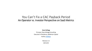 You Can’t Fix a CAC Payback Period
An Operator vs. Investor Perspective on SaaS Metrics
Dave Kellogg
Principal, Dave Kellogg Consulting
Executive in Residence, Balderton Capital
Author, Kellblog
Revision 2.3
10/11/22
 