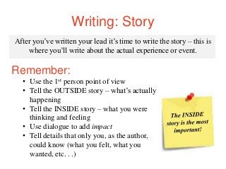 Writing: Story
After you’ve written your lead it’s time to write the story – this is
where you’ll write about the actual experience or event.
Remember:
• Use the 1st person point of view
• Tell the OUTSIDE story – what’s actually
happening
• Tell the INSIDE story – what you were
thinking and feeling
• Use dialogue to add impact
• Tell details that only you, as the author,
could know (what you felt, what you
wanted, etc. . .)
 