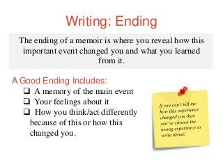 Writing: Ending
The ending of a memoir is where you reveal how this
important event changed you and what you learned
from it.
A Good Ending Includes:
 A memory of the main event
 Your feelings about it
 How you think/act differently
because of this or how this
changed you.
 