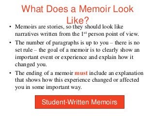 What Does a Memoir Look
Like?
• Memoirs are stories, so they should look like
narratives written from the 1st person point of view.
• The number of paragraphs is up to you – there is no
set rule – the goal of a memoir is to clearly show an
important event or experience and explain how it
changed you.
• The ending of a memoir must include an explanation
that shows how this experience changed or affected
you in some important way.
Student-Written Memoirs
 