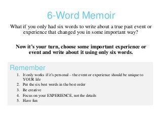 6-Word Memoir
What if you only had six words to write about a true past event or
experience that changed you in some important way?
Now it’s your turn, choose some important experience or
event and write about it using only six words.
Remember
1. It only works if it’s personal – the event or experience should be unique to
YOUR life
2. Put the six best words in the best order
3. Be creative
4. Focus on your EXPERIENCE, not the details
5. Have fun
 