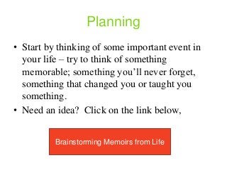 Planning
• Start by thinking of some important event in
your life – try to think of something
memorable; something you’ll never forget,
something that changed you or taught you
something.
• Need an idea? Click on the link below,
Brainstorming Memoirs from Life
 
