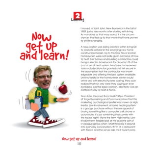 2
             Learning
                    I moved to Saint John, New Brunswick in the fall of




  Now
                    1989, just a few months after starting with Irving.
                    As mundane as that may sound, it is the circum-
                    stances that led up to that move that have proven




 get up
                    to be life changing.

                    A new position was being created within Irving Oil




and learn!
                    to promote oil heat in the emerging new home
                    construction market. Up to this time Nova Scotian
                    homeowners were not really given a choice of how
                    to heat their homes and building contractors could
                    bang in electric baseboards for about a 1/3 of the
                    cost of an oil heat system. Most new homeowners
                    took such decisions for granted and felt secure in
                    the assumption that the contractor was knowl-
                    edgeable and offering the best system available.
                    Unfortunately for the homeowner, winter would
                    arrive and with electricity rates soaring, they soon
                    realized that not only were they paying an ever
                    increasing cost for basic comfort, electricity was an
                    inefficient way to heat a home.

                    Years later, I learned from Noel O’Dea, President
                    of Target Marketing and Communications that this
                    marketing psychological profile was known as High
                    Inertia, Low Involvement. A home heating system
                    is a grudge purchase without the sex appeal of
                    buying something like a computer, cell phone or
                    automobile. It’s just something that comes with
                    the house, right? I love the term High Inertia, Low
                    Involvement. People look at me as some sort of
                    ivy-league genius when I start throwing it around
                    into everyday conversation. If I’m at a restaurant
                    with friends and the server asks me if I want pota-



        Now get up and learn!
                 10
 