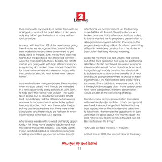2
                                                 Learning
toes or rice with my meal, I just dazzle them with an       a technical wiz and my ascent up the learning
abridged synopsis of this point. Which is also prob-        curve felt like Mt. Everest. Then the silence was
ably why I don’t get invited out to many restau-            broken on a late Friday afternoon. My boss called
rants anymore.                                              to say he wanted me to prepare a presentation to
                                                            all regional managers in Atlantic Canada on the
Anyway, with less than 1% of the new homes going            progress I was making in Nova Scotia on promoting
the oil route, we recognized the potential of this          oil heat in new home construction. I had to be in
new market niche and were determined to get                 Saint John – first thing Monday morning.
a big piece of the pie. Sure, the up-front cost was
higher, but the payback and improved comfort                Luckily for me there was Ted Moore. Ted worked
were the main selling features. Besides, the retrofit       out of the Truro operation and was out-performing
market was going wild with high efficiency furnac-          all of Nova Scotia combined. He was a wonderful
es replacing old, broken down models. Especially            salesman who would put on his rubber boots and
for those homeowners who were not happy with                trudge through muddy construction sites to talk
the comfort of electric heat in their new “dream            to builders face to face on the benefits of oil heat
home”.                                                      and discuss giving homeowners a choice of heat-
                                                            ing methods. I just had to share and exploit Ted’s
As a relatively new Irving employee, I was surprised        successes. If he could do it, everyone could do it.
when my boss asked me if I would be interested              If the regional managers didn’t have a dedicated
in a new opportunity being created in Saint John            new home salesperson, then my presentation
to help grow the Home Heat Division – not just in           would be part of the convincing strategy.
Nova Scotia, but in all Atlantic Canada! What?
Me? I could barely tell the difference between a            Monday came and my presentation (complete
warm air furnace and a hot water boiler system.             with overhead projector slides, charts and graphs)
I seriously doubted that I was the man for the job          went well. It was not long after I finished that my
but my boss reassured me that there were other              boss tapped me on the shoulder and asked me
candidates and there would be no harm in throw-             to follow him. “Remember the opportunity in Saint
ing my name in the hat. So, I agreed.                       John that we spoke about two months ago?” he
                                                            said. “We’re now ready to move forward and I’d
After several weeks with no word on this big oppor-         like you to meet Mr. Irving.”
tunity, I felt I may have dodged a bullet and that
this was for the better. Besides, I was really catch-       “Oh God, just take me now.” I thought.
ing on and had added oil tanks to my repertoire
of selling specialties. As you can surmise, I’m not         At that time in 1989, the second floor of the Irving



                                      Now get up and learn!
                                                    11
 