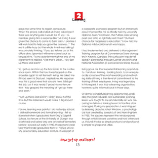 2
                                                    Learning
gave me some time to regain composure.                         a corporate sponsored program but an immensely
When the phone call ended Mr. Irving asked me if               proud moment for me as I finally had my university
there was anything else I would like to say. I re-             diploma. Mark Van Doren, the Pultizer prize winning
member giving him a response like “Mr. Irving if ever          poet and critic so rightfully said it best:“Our best
given the chance to come to Saint John, I promise I            chance for happiness is education.” I now had my
will work hard to help you grow the business...” The           Diploma in Education and I was happy.
rest is a little hazy but the whole time I was talking I
was privately thinking, “if you just let me out of this        I had implemented and delivered a Management
office alive, I promise I will never come back as              Training program for all Convenience Store Manag-
long as I live.” To my astonishment at the end of my           ers in Atlantic Canada. The curriculum was devel-
statement he replied, “well that’s great… now get              oped in partnership through Cornell University and
up there and learn!”                                           National Association of Convenience Stores (NACS).

So I got up and ran up the backstairs to the confer-           Irving gave me that experiential learning opportuni-
ence room. Within the hour I was tapped on the                 ty - hands-on training. Looking back, I can unequiv-
shoulder again to visit Kenneth Irving. He asked me            ocally say one of the most rewarding and motivat-
if I had seen his Dad yet, I replied yes. His response         ing traits at Irving is their level of commitment to the
was this is good news that you are here. I did get             training of their employees. Irving was legendary
the job, but it was nearly 7 years into my tenure              in this regard. It was truly a learning organization,
that I truly grasped the meaning of “get up there              however, quite informal back in those days.
and learn.”
                                                               Of all the wonderful learning opportunities, prob-
“Get up there and learn!” I didn’t know it at the              ably the most valuable and sustainable learning
time but this statement would make a big impact                lesson was taught to me accidentally as I was pre-
on me.                                                         paring to deliver a training lesson to frontline store
                                                               managers. During my preparation, I was intrigued
For me, learning was painful. I did not enjoy school.          by learning about a Johari Window, a psychologi-
I disliked homework and formal learning. I felt so             cal tool created by Joseph Luft and Harry Ingham
liberated when I graduated from King’s Edgehill                in 1955. The squares represent the windowpanes
School. My tenure at the University of Guelph was              through which we see ourselves and how others see
short-lived and lasted only one and a half semesters           us. I found it to be so simply profound and profound-
before I bowed out early in 1980. It was many years            ly simple to grasp and utilize.
later that I finally graduated from St. Francis Univer-
sity, a secondary education institute. It was part of



                                         Now get up and learn!
                                                         13
 