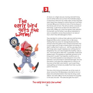 3
                Learning
                     At dawn on a frigid January morning, Kenneth Irving



  The
                     and his father Arthur set out from the Hotel Beausejour
                     in downtown Moncton for a brisk walk. As they reached
                     Main Street they stopped to notice their arch rival Petro-


early bird           Canada filling up an oil tank at one of the boutiques in
                     the trendy part of town. The oil truck driver, unaware of



  gets the
                     the Irvings, could have no idea how this rather mun-
                     dane task of filling up a tank had gotten their attention.
                     For Kenneth and his father it was almost distasteful to


 worm!               see a competitor conducting business in an area of
                     town which they felt belonged to them.

                     They decided to continue their walk and visit the Irving
                     Regional Office which was less than a mile away.
                     Making their way down St. George Boulevard they
                     arrived to find the gates of the compound locked. Not
                     a soul in sight and no sign of being open for business. It
                     didn’t matter that it was 6 a.m. - just the very idea that
                     the Irvings were caught napping was nothing short of
                     blasphemy! You can only imagine the resulting “discus-
                     sion” that took place after that - it probably could have
                     peeled paint. This experience definitely gnawed at Mr.
                     Irving and it wouldn’t be forgotten anytime soon. In
                     fact, the entire experience was relayed to me on the
                     Saturday I was promoted to General Manager. This was
                     the reason I was given the assignment to check in on
                     the boys at the Saint John branch - just to see if they
                     were getting out of bed any earlier than their counter-
                     parts in Moncton.

                     This story of Mr. Irving and Kenneth up at the crack of
                     dawn across from the Beausejour was told to me in a
                     lively and animated fashion that only Mr. Irving could
                     deliver. And after telling me this he looked me squarely
                     in the eye and said, “the early bird gets the worm”.


       The early bird gets the worm!
                    16
 