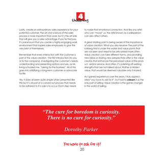 4
                                                    Unlearning
Lastly, create an extraordinary sales experience for your          to make that emotional connection. And like any artist
potential customer. The art and science of the sales               who can “move” us, the artist known as a salesperson
process is more important than ever, but it’s the art side         can also affect others.
that will give you a sales advantage. If you’re the boss,
it’s paramount that you create a highly engaging work              A great starting point is being aware of the importance
environment that inspires sales employees to give the              of value creation. What you also receive: The part of the
very best of themselves.                                           iceberg that is under the water and value points that
                                                                   are not seen and need to be articulated more often.
Remember that every interaction with the customer is               Value creation can take different forms, and providing
part of the value creation - the first introduction (to you        new ideas or sharing new perspectives often is the value
or to the company), investigating the customer’s needs,            creator, that enhances the perceived value of the prod-
understanding and presenting options and yes, as Mr.               uct and/or service. And often, it’s polishing off existing
Irving schooled me, “asking for the business”. All of this         strengths that are not talked about. Rather a hidden
goes into solidifying a long-term customer or advocate             value, that would be deemed valuable only if shared.
for life.
                                                                   As I gained experience over the years, I truly appreci-
Yes, it does all seem quite simple when presented like             ated “you have to ask for it”, but had to unlearn it as the
this but it’s all part of a carved out process that needs          only part of selling. Value creation is the game changer
to be adhered to if a sale is to occur. Each step needs            in the world of selling.




                       “The cure for boredom is curiosity.
                         There is no cure for curiosity.”

                                             Dorothy Parker

                                            You have to ask for it!
                                                              20
 