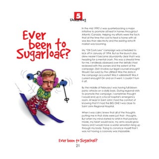 5
             Unlearning
                      In the mid 1990’s I was quarterbacking a major



 Ever t               initiative to promote oil heat in homes throughout
                      Atlantic Canada. Helping my efforts were the facts
                      that at the time the cost to heat a home with oil



  been o              was less than electricity and the existing retro-fit
                      market was booming.




Sugarloaf?            My “Oil Costs Less” campaign was scheduled to
                      kick off in January of 1994. But as the launch day
                      drew nearer it became abundantly clear that I was
                      heading for a mental crash. This was a stressful time
                      for me. I endlessly obsessed over the details I had
                      reviewed with the owners and the extent of the
                      campaign. Did I involve our legal counsel enough?
                      Would I be sued by the utilities? Was the data in
                      the campaign accurate? Was it validated? Was it
                      current enough? On and on it went. I couldn’t turn
                      it off.

                      By the middle of February I was having full-blown
                      panic attacks on a daily basis. During regional visits
                      to promote the campaign, I sometimes thought
                      I would end up in a local hospital’s emergency
                      room. At least in Saint John I had the comfort of
                      knowing that if I had the BIG ONE I was close to
                      Saint John Regional Hospital.

                      When I was calm I knew that all of the thoughts
                      putting me in that state were just that - thoughts.
                      But when my mind started to whirl in that panicky
                      mode, my heart would race, my arms would grow
                      heavy and I would have a water sensation rising up
                      through my body. Trying to convince myself that I
                      was not having a coronary was impossible.



       Ever been to Sugarloaf?
                 21
 