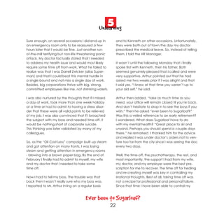 5
                                               Unlearning
Sure enough, on several occasions I did end up in            and to Kenneth on other occasions. Unfortunately,
an emergency room only to be reassured a few                 they were both out of town the day my doctor
hours later that I would be fine. Just another run-          prescribed the medical leave. So, instead of telling
of-the-mill terrifying but non-life threatening panic        them, I told the HR Manager.
attack. My doctor factually stated that I needed
to address my health issue and would most likely             It wasn’t until the following Monday that I finally
require some time off from work. What he failed to           spoke first with Kenneth, then his father. Both
realize was that I was Darrell Zwicker (alias Super-         seemed genuinely pleased that I called and were
man) and that I could beat this mental hurdle in             very supportive. Arthur pointed out that he had
a single bound and not miss a single day of work.            asked me two weeks prior if I was alright and that
Besides, big corporations thrive with big, strong,           I said yes. “I knew at that time you weren’t up to
committed employees like me, not shrinking violets.          your old self,” he said.

I was also nurtured by the thoughts that if I missed         Arthur then added, “take as much time as you
a day at work, took more than one week holiday               need, your office will remain closed til you’re back.
at a time or had to admit to having a stress disor-          And don’t hesitate to drop in to see the boys if you
der that these were all valid points to be relieved          wish.“ Then he asked “ever been to Sugarloaf?”
of my job. I was also convinced that if I broached           Was this a veiled reference to an early retirement?
the subject with my boss and needed time off, it             I wondered. What does Sugarloaf have to do
would be nothing short of corporate suicide.                 with my mental health? “Great place to ski and
This thinking was later validated by many of my              unwind. Perhaps you should spend a couple days
colleagues.                                                  there,” he remarked. I thanked him for the advice
                                                             and replied I was under doctor’s orders not to ven-
So, as the “Oil Cost Less” campaign built up steam           ture too far from the city since I was seeing the doc
and got attention on many fronts, I was losing               every two days.
steam and getting attention in emergency rooms
- blowing into a brown paper bag. By the end of              Well, the time-off, the psychotherapy, the rest, and
February I finally had to admit to myself, my wife           most importantly, the support I had from my wife,
and my doctor that I needed to take some                     my doctor, and my employer were the best pre-
time off.                                                    scription for me to recover. The time off for healing
                                                             and re-creating myself was key in controlling my
Now I had to tell my boss. The trouble was that              irrational thoughts. Best of all, taking time off was
back then I wasn’t really sure who my boss was.              not a recipe for professional and personal failure.
I reported to Mr. Arthur Irving on a regular basis           Since that time I have been able to control my



                                       Ever been to Sugarloaf?
                                                        22
 