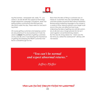 6
                                              Unlearning
ing the business - newspaper ads, radio, TV - you       Back then the idea of firing a customer was un-
name it, we did all with the support of the Irvings.    heard of. Customers who are unprofitable, unruly,
Forget expensive campaign consultants, drab mar-        and time-wasters should be fired without hesitation.
keting statistics and bottom line ROI forecasts.        Broadcasting marketing messages to the masses is
We had to seize the day. These were fun and excit-      a waste of time. Narrowcasting to your target audi-
ing times!                                              ence is the only cost effective way to go.
                                                        Unlearning the idea of getting any and all custom-
Of course getting customers and keeping custom-         ers at all costs was a tough process for me as it
ers are paramount to any business but it took me        went against conventional Irving wisdom.
years to unlearn this premise of getting customers      But the day Mr. Irving asked me, “when was the
at any and all costs. It was learning the importance    last time you visited the washrooms?” will stay with
of getting and keeping the RIGHT customers that         me forever.
led to a breakthrough for me.




                           “You can’t be normal
                       and expect abnormal returns.”

                                       Jeffrey Pfeffer




                When was the last time you visited our washrooms?
                                                   25
 