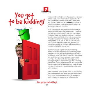 7
                Relearning
  You got              In January 2010, after 21 years of loyal service, I decided



to be kidding!
                       to take a hiatus from the oil industry and breathe life
                       into a small family business. What I didn’t realize then
                       was that I was going to have to relearn many aspects
                       of starting a business that I had accepted as truths or
                       givens regarding such a venture.

                       It was a classic clash of my baby boomer mentality in
                       the old economy versus the generation X & Y mentality
                       of a new economy. For instance, in the old economy
                       if I needed legal help I dealt with a lawyer. If I needed
                       an online presence, I dealt with a web developer. And
                       if I needed a professional video shoot, I dealt with a
                       videographer. So by April 1st, and this is no April Fool’s
                       joke, I shockingly learned that if I had adapted to a
                       new economy mind set sooner, I could have saved a
                       minimum of $20,000 in start-up fees.

                       I’ll share my story in regards to my legal learnings.
                       Primed to become the next Howard Shultz, I registered
                       our new company and did a name search at a price
                       of $2,200.00. At the time I felt this investment was money
                       well spent. After all, it takes money to make money,
                       you know. About a month after securing our name
                       and registering it, we asked our lawyer about licensing
                       agreements, and for approximately $1,600.00 he would
                       oblige and send me an agreement that could be easily
                       modified for each state. I tucked this information away
                       until I needed it.

                       In the meantime, when another name for our company
                       had to be registered and protected I noticed an ad for
                       Legal Zoom, a do-it-yourself legal document service,
                       and it intrigued me enough to go to their website.



           You got to be kidding!
                    26
 