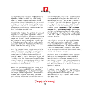 7
                                                      Relearning
Knowing that my initial investment was $2,200.00, I was            agreements and if so, what would it cost? Remember,
hopeful that I might be able to save some money.                   the lawyer said that this type of document would be
I thought it was worthwhile to at least evaluate the               approximately $1,600.00. “We can help you with that
entire process and then make a judgment on whether                 Mr. Zwicker” I was told. I held my breath and said, ”OK,
involving a lawyer was really necessary going forward.             how big of an investment am I looking at?” The reply
Legal Zoom made it clear up front that they could not              was $14.95, and included a Licensing Agreement
offer legal advice, only options. Fair enough I thought,           Guideline Booklet. “FOURTEEN DOLLARS AND NINETY
worth the experience just the same.                                FIVE CENTS??!! - you got to be kidding!” was my reac-
                                                                   tion. I was torn between wanting to fly to L.A. to give
Well, right out of the gates I thought I blew it, because I        him a hug or leap out my attic window. Imagine that,
misspelled the word I wanted to protect. It was Zoo-               $14.95 versus $1600.00 - it took about 1 nanosecond to
apalooza, not Zoo-apolooza. In a panic I emailed and               make the decision.
called Legal Zoom in L.A. even though it was a Satur-
day. Instantly I received an email back, thanking me               The more I thought about this the more I realized this
for the business, and stating that they would make the             new legal model must be a real threat to the legal
appropriate changes to the application on Monday.                  world, at least to the ones that pump out standard
Whew! Simple and easy enough for me.                               legal documents for a living. I felt certain that the ones
                                                                   that don’t offer true value in advice and other areas
Once that was taken care of I thought OK, now what                 will be out of business. Their focus needs to be on value
happens? Thankfully, every step of the way I received              creation, not document creation.
an email explaining my options. Even though they
couldn’t offer advice, if I needed clarification I was             Nowadays, I feel I could compete with old economy
invited to call Eric in L.A. I took them up on the offer and       business by using the ingenuity and technological
thought to myself - OK, this is going to be painful at best,       advancements and offer more relevant products
I’m out of my element here, I probably need real legal             and services. It’s about thinking beyond old economy
counsel and I’m calling a call center. But again the               businesses that adhered to and /or paying on a bank
experience was simple and easy.                                    loan of outdated infrastructure, despite them being in
                                                                   business for decades.
Bottom line… my investment to protect Zoo-apalooza
through Legal Zoom was $494.00 versus my original                  If that’s not a wake-up call to us all, nothing is... and
investment of $2,200.00. But wait, there’s more! Here’s            as a magnet on my refrigerator says, “Life is not about
the “you got to be kidding moment”. Since my initial               finding yourself, life is about creating yourself.”
experience was so great I asked one of the Legal                   Now, the question I ask is - how am I creating myself?
Zoom customer service reps if they provided licensing              How about you?



                                           You got to be kidding!
                                                              27
 