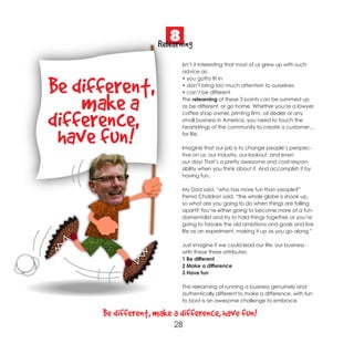 8
                     Relearning
                            Isn’t it interesting that most of us grew up with such
                            advice as:


Be different,
                            • you gotta fit in
                            • don’t bring too much attention to ourselves
                            • can’t be different


    make a                  The relearning of these 3 points can be summed up
                            as be different, or go home. Whether you’re a lawyer,


difference,                 coffee shop owner, printing firm, oil dealer or any
                            small business in America, you need to touch the



 have fun!
                            heartstrings of the community to create a customer…
                            for life.

                            Imagine that our job is to change people’s perspec-
                            tive on us, our industry, our lookout, and even
                            our day! That’s a pretty awesome and cool respon-
                            sibility when you think about it. And accomplish it by
                            having fun.

                            My Dad said, “who has more fun than people?”
                            Pema Choldron said, “the whole globe is shook up,
                            so what are you going to do when things are falling
                            apart? You’re either going to become more of a fun-
                            damentalist and try to hold things together, or you’re
                            going to forsake the old ambitions and goals and live
                            life as an experiment, making it up as you go along.”

                            Just imagine if we could lead our life, our business -
                            with these three attributes:
                            1 Be different
                            2 Make a difference
                            3 Have fun

                            The relearning of running a business genuinely and
                            authentically different to make a difference, with fun
                            to boot is an awesome challenge to embrace.

      Be different, make a difference, have fun!
                         28
 