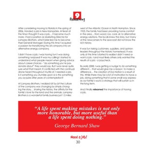 9
                                                     Relearning
After considering moving to Florida in the spring of            west of the Atlantic Ocean in North Hampton. Since
2006, I landed a job in New Hampshire. At least at              1923, the family had been providing home comfort
the time I thought it was a job… it became much                 in the area… from wood, ice, coal, oil, to alternative
more. I had a position as Marketing Director for                energy solutions. The locals knew the story, but many
Lamprey Brothers, which later led me to become                  of the newcomers to the seacoast did not know the
their General Manager. During this time I acquired              rich history.
a passion for transitioning this oil company into an
alternative energy company.                                     It was fun taking customers, suppliers, and opinion
                                                                leaders throughout the historic homestead. It was
I didn’t have a job. I was having fun! I was doing              only at this time I started to realize I didn’t need or
something I enjoyed! It was my calling! I started to            want a job. I and most likely others only wanted the
understand what people meant when giving advice                 results of a job - a paycheck.
about career choices - “do something you’re pas-
sionate about” they would say. But I was never quite            By early 2008, I was getting a nudge to do something
sure what that meant. It conflicted with the continual          different… that would give me a reason to make a
drone heard throughout my life of, I needed a job.              difference… the creation of Zoo Nation is a result of
Is it something you stumble upon or is this something           this. While there may be a lot of motivation to have a
you acquire after years of contemplation?                       job, doing something that in some small way express-
                                                                es our family’s soul is a strategy that will sustain us in
At Lamprey Brothers, I realized bit by bit the culture          the long term.
of the company was changing by simply chang-
ing the story… sharing the history, the affinity for the        And I finally relearned the importance of having
family’s love for the land and the animals. Lamprey             a job.
Brothers is a wonderful family business just 1.5 miles




                “A life spent making mistakes is not only
                 more honorable, but more useful than
                       a life spent doing nothing.”
                                     George Bernard Shaw

                                                      Need a job!
                                                           30
 
