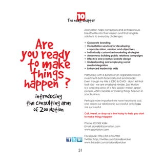 10
                The next chapter
                           Zoo Nation helps companies and entrepreneurs
                           breathe life into their mission and find tangible
                           solutions to everyday challenges.




   Are                     • Corporate branding
                           • Consultation services for developing




you ready
                             corporate vision, mission, and objectives
                           • Individually customized marketing strategies
                           • Awareness-building public relations campaigns




 to make
                           • Effective and creative website design
                           • Understanding and employing social
                             media integration



  things                   • Enhanced leadership skills

                           Partnering with a person or an organization is an




happen ?
                           investment-both financially and emotionally.
                           Even though my title is CEO & CMO - don’t let that
                           fool you - we are small and nimble. Zoo Nation
                           is a wrecking crew of a few good, I mean, great
                           people. AND capable of making things happen in

    introducing            your business.



the consulting arm         Perhaps more important we have heart and soul,
                           and deem our relationship successful, only if you
                           are successful.
   of Zoo Nation           Call, tweet, or drop us a line today to help you start
                           to make things happen!

                           Phone 603 502 4344
                           Email- darrellz@zoonation.com
                           www.zoonation.com

                           Facebook: http://bit.ly/b57FSR
                           Twitter: http://twitter.com/darrellzwicker
                           www.linkedin.com/in/darrellzwicker


                      31
 