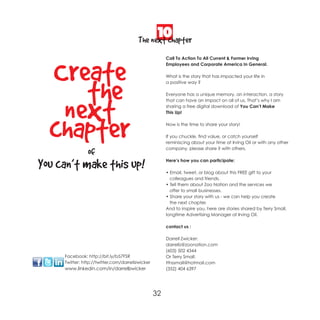 10
                                         The next chapter


  Create
                                                       Call To Action To All Current & Former Irving
                                                       Employees and Corporate America In General.

                                                       What is the story that has impacted your life in



     the                                               a positive way ?

                                                       Everyone has a unique memory, an interaction, a story




   next
                                                       that can have an impact on all of us. That’s why I am
                                                       sharing a free digital download of You Can’t Make
                                                       This Up!




  chapter                                              Now is the time to share your story!

                                                       If you chuckle, find value, or catch yourself
                                                       reminiscing about your time at Irving Oil or with any other
                                                       company, please share it with others.
                of
You can’t make this up!                                Here’s how you can participate:

                                                       • Email, tweet, or blog about this FREE gift to your
                                                         colleagues and friends.
                                                       • Tell them about Zoo Nation and the services we
                                                         offer to small businesses.
                                                       • Share your story with us - we can help you create
                                                         the next chapter.
                                                       And to inspire you, here are stories shared by Terry Small,
                                                       longtime Advertising Manager at Irving Oil.

                                                       contact us :

                                                       Darrell Zwicker:
                                                       darrellz@zoonation.com
                                                       (603) 502 4344
     Facebook: http://bit.ly/b57FSR                    Or Terry Small:
     Twitter: http://twitter.com/darrellzwicker        tthssmall@hotmail.com
     www.linkedin.com/in/darrellzwicker                (352) 404 6397




                                                  32
 