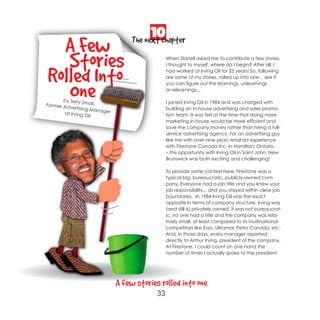 10
  A Few                              The next chapter

   Stories                                        When Darrell asked me to contribute a few stories,
                                                  I thought to myself, where do I begin? After all, I


Rolled Into                                       had worked at Irving Oil for 25 years! So, following
                                                  are some of my stories, rolled up into one... see if



   One…
                                                  you can figure out the learnings, unlearnings
                                                  or relearnings...

       by Terry Sm                                I joined Irving Oil in 1984 and was charged with
Former Ad          all,
          vertising M                             building an in-house advertising and sales promo-
                       anager
        at Irving O                               tion team. It was felt at the time that doing more
                    il
                                                  marketing in-house would be more efficient and
                                                  save the company money rather than hiring a full-
                                                  service advertising agency. For an advertising guy
                                                  like me with over nine years retail ad experience
                                                  with Firestone Canada Inc. in Hamilton, Ontario.
                                                  – this opportunity with Irving Oil in Saint John, New
                                                  Brunswick was both exciting and challenging!

                                                  To provide some context here, Firestone was a
                                                  typical big, bureaucratic, publicly-owned com-
                                                  pany. Everyone had a job title and you knew your
                                                  job responsibility... and you stayed within clear job
                                                  boundaries. In 1984 Irving Oil was the exact
                                                  opposite in terms of company structure. Irving was
                                                  (and still is) privately owned, it was not bureaucrat-
                                                  ic, no one had a title and the company was rela-
                                                  tively small, at least compared to its multinational
                                                  competitors like Esso, Ultramar, Petro Canada, etc.
                                                  And, in those days, every manager reported
                                                  directly to Arthur Irving, president of the company.
                                                  At Firestone, I could count on one hand the
                                                  number of times I actually spoke to the president.




                                A few stories rolled into one
                                             33
 