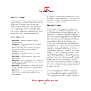 10
                                                The next chapter
                                                                KC wrote this customer service philosophy in 1924!
What Is A Customer?                                             And today, it is just as relevant as it was back then.
                                                                Is there anything in this philosophy that does not
By reporting to Mr. Irving, I soon realized I was in for
                                                                apply to your business today?
a great learning experience. Without question, the
first learning for me was “the customer is #1”.
Most companies say this, but Irving truly lived it!
                                                                Attention To Detail.
Every Irving branch office in Atlantic Canada,
                                                                Another aspect that fascinated me about the
and for that matter, many of the walls in the home
                                                                Irving culture was the attention to detail. Here’s
office in Saint John displayed the following creed
                                                                one brief example that every Irving manager can
written by KC Irving, the company founder.
                                                                relate to. If you spent the company’s money to
                                                                buy anything from office equipment to gas pumps,
What Is A Customer?
                                                                you had to get Mr. Irving to sign the check. In my
                                                                case, my ad budget was between two and three
• A customer is the most important person
                                                                million dollars a year! Just imagine how many
  in your business.
                                                                checks I had to get signed! We were told that Mr.
• A customer is not an interruption to your work –
                                                                Irving signed every check himself so he could see
  he is the purpose of it.
                                                                where his money was being spent. And at every
• We are not doing him a favor by serving him.
                                                                “sitting” you could be certain that you would be
  He is doing us a favor by giving us the
                                                                challenged at least once… ”Why did you use this
  opportunity to do so.
                                                                vendor?”, “Is he a good Irving customer?”, “How
• A customer is not dependent on us – we are
                                                                many quotes did you get?”, “Did we get value
  dependent on him.
                                                                for our money?”. I learned early in the game – be
• A customer is not an outsider to our business.
                                                                prepared – know your vendors – be able to justify
  He is part of it.
                                                                every nickel! And, the most important lesson –
• A customer is not a cold statistic. He is a flesh and
                                                                don’t try to bluff an answer! If you didn’t know the
  blood human being with feelings and emotions,
                                                                correct answer, just say “I don’t know, but I will find
  biases and prejudices.
                                                                out and let you know” and, you better not forget
• A customer is not someone to argue and match
                                                                to follow up quickly!
  wits with. Nobody ever won an argument with
  a customer.
                                                                Attention to detail was and still is a big part of
• A customer is someone who brings us his wants.
                                                                Irving’s winning formula when it comes to build-
  It is our job to handle them profitably to him
                                                                ing a network of Irving Big Stops across the Trans
  and ourselves.
                                                                Canada Highway in Eastern Canada. The Lincoln



                                   A few stories rolled into one
                                                           34
 