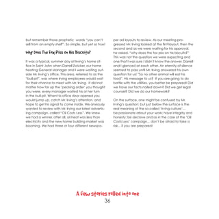 but remember those prophetic words “you can’t              per ad layouts to review. As our meeting pro-
sell from an empty shelf”. So simple, but yet so true!     gressed Mr. Irving looked at the first layout, then the
                                                           second and as we were waiting for his approval,
Why Does The Fox Piss On His Biscuits?                     he asked, “why does the fox piss on his biscuits?”
                                                           This was not the question we were expecting and
It was a typical, summer day at Irving’s home of-          one that I was sure I didn’t know the answer. Darrell
fice in Saint John when Darrell Zwicker, our home          and I glanced at each other. An eternity of silence
heating General Manager and I were waiting out-            seemed to pass until Mr. Irving answered his own
side Mr. Irving’s office. This area, referred to as the    question for us! ”So no other animal will eat his
“bull-pit”, was where Irving employees would wait          food”. His message to us? If you are going to do
for their chance to meet with Mr. Irving. It did not       battle with the utilities, you better be prepared! Did
matter how far up the ‘pecking order’ you thought          we have our facts nailed down? Did we get legal
you were, every manager waited his or her turn             counsel? Did we do our homework?
in the bull-pit. When his office door opened you
would jump up, catch Mr. Irving’s attention, and           On the surface, one might be confused by Mr.
hope to get his signal to come inside. We anxiously        Irving’s question; but just below the surface is the
wanted to review with Mr. Irving our latest advertis-      real meaning of the so-called ‘Irving culture’…
ing campaign, called “Oil Costs Less”. We knew             be passionate about your work; have integrity and
we had a winner, after all, oil heat was less than         honesty; be decisive and as in the case of the ‘Oil
electricity and the new home building market was           Costs Less’ campaign... don’t be afraid to take a
booming. We had three or four different newspa-            risk... if you are prepared!




                                  A few stories rolled into one
                                                      36
 