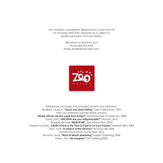 This material is copyrighted. Reproduction in part or in full
                     for anything other than personal use is subject to
                            express permission from Zoo Nation.

                               We’d love to hear from you!
                                   Phone 603 502 4344
                              Email- darrellz@zoonation.com




             References and books that provided content and inspiration:
          Rouillard, Laurie A. “Goals and Goal Setting” Crisp Publications, 1993
                        http://en.wikipedia.org/wiki/Johari_window
      “Where will you be five years from today?” Sold Exclusively at Starbucks, 2008
            Godin, Seth “LINCHPIN-Are you indispensable?” Penquin, 2010
                   Margolis,Michael “BELIEVE ME” Get Storied Press, 2009
Vaynerchuk,Gary “CRUSH IT.Now is the Time to Cash in on your Passion” HarperCollins, 2009
                 Trout, Jack “In Search of the Obvious” McGraw Hill, 2008
                           KODAK Social Media Tips Booklet, 2010
          Sernovitz, Andy “Word of Mouth Marketing” Kaplan Publishing, 2006
                       Peters, Tom “Re-Imagine!” DK Publishing,2003
 