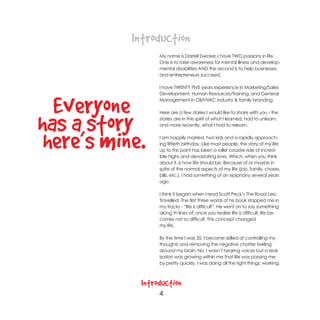 Introduction
                 My name is Darrell Zwicker. I have TWO passions in life.
                 One is to raise awareness for mental illness and develop-
                 mental disabilities AND the second is to help businesses
                 and entrepreneurs succeed.

                 I have TWENTY FIVE years experience in Marketing/Sales
                 Development, Human Resources/Training, and General


  Everyone       Management in Oil/HVAC industry & family branding.




has a story—
                 Here are a few stories I would like to share with you - the
                 stories are in the spirit of what I learned, had to unlearn,
                 and more recently, what I had to relearn.



 here’s mine.    I am happily married, two kids and a rapidly approach-
                 ing fiftieth birthday. Like most people, the story of my life
                 up to this point has been a roller coaster ride of incred-
                 ible highs and devastating lows. Which, when you think
                 about it, is how life should be. Because of or maybe in
                 spite of the normal aspects of my life (job, family, chores,
                 bills, etc.), I had something of an epiphany several years
                 ago.

                 I think it began when I read Scott Peck’s The Road Less
                 Travelled. The first three words of his book stopped me in
                 my tracks - “life is difficult”. He went on to say something
                 along th lines of; once you realize life is difficult, life be-
                 comes not so difficult. This concept changed
                 my life.

                 By the time I was 35, I became skilled at controlling my
                 thoughts and removing the negative chatter twirling
                 around my brain. No, I wasn’t hearing voices but a real-
                 ization was growing within me that life was passing me
                 by pretty quickly. I was doing all the right things; working,



            Introduction
                 4
 