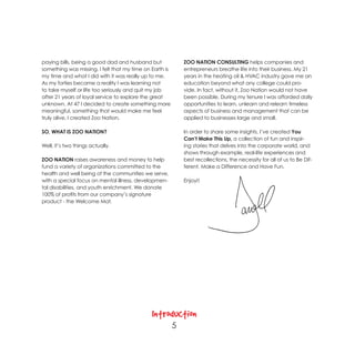 paying bills, being a good dad and husband but               ZOO NATION CONSULTING helps companies and
something was missing. I felt that my time on Earth is       entrepreneurs breathe life into their business. My 21
my time and what I did with it was really up to me.          years in the heating oil & HVAC industry gave me an
As my forties became a reality I was learning not            education beyond what any college could pro-
to take myself or life too seriously and quit my job         vide. In fact, without it, Zoo Nation would not have
after 21 years of loyal service to explore the great         been possible. During my tenure I was afforded daily
unknown. At 47 I decided to create something more            opportunities to learn, unlearn and relearn timeless
meaningful, something that would make me feel                aspects of business and management that can be
truly alive. I created Zoo Nation.                           applied to businesses large and small.

SO, WHAT IS ZOO NATION?                                      In order to share some insights, I’ve created You
                                                             Can’t Make This Up, a collection of fun and inspir-
Well, it’s two things actually.                              ing stories that delves into the corporate world, and
                                                             shows through example, real-life experiences and
ZOO NATION raises awareness and money to help                best recollections, the necessity for all of us to Be Dif-
fund a variety of organizations committed to the             ferent, Make a Difference and Have Fun.
health and well being of the communities we serve,
with a special focus on mental illness, developmen-          Enjoy!!
tal disabilities, and youth enrichment. We donate
100% of profits from our company’s signature
product - the Welcome Mat.




                                              Introduction
                                                         5
 