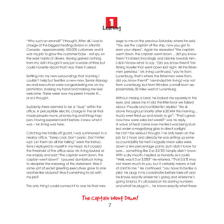 1
                                                     Learning
“Why such an errand?” I thought. After all, I was in          sage to me on the previous Saturday where he said,
charge of the biggest heating division in Atlantic            “You are the captain of the ship, now you got to
Canada - approximately 100,000 customers and it               earn your stripes”. Again he repeated “the captain
was my job to grow the customer base - not spy on             went down, the captain went down… did you know
the work habits of drivers. Having gained nothing             them”? I stared shockingly and blankly towards him -
from my visit I thought it was just a waste of time but       I didn’t know what to say. “Did you know them? The
could honestly report that I was there if asked.              fishing trawler that went down last night. All the fisher-
                                                              men perished.” Mr. Irving continued, “you’re from
Settling into my new surroundings that morning I              Lunenburg, that’s where the fishermen were from,
couldn’t help but feel like a new man. Senior Manag-          did you know them?” I reminded Mr. Irving I was not
ers and executives were congratulating me on my               from Lunenburg, but from Windsor, a small town ap-
promotion, shaking my hand and making me feel                 proximately 30 miles west of Lunenburg.
welcome. These were now my peers! I made it!...
or so I thought.                                              Without missing a beat, he looked me squarely in the
                                                              eyes and asked me if I did the little favor we talked
Suddenly there seemed to be a “buzz” within the               about. Proudly and confidently I replied “Yes sir,
office. A perceptible electric charge in the air that         drove through just shortly after 6:30 AM this morning…
made people move, phones ring and things hap-                 trucks were fired up and ready to go”. “That’s great,
pen. Having experienced it before, I knew what it             now how were sales last week?” was his reply.
was – Mr. Irving was here.                                    A wave of heat came over me like I was being stud-
                                                              ied under a magnifying glass in direct sunlight.
Catching me totally off guard, I was summoned to a            He can’t be serious I thought. I’ve only been on the
nearby office. “Keep cool. Don’t panic. Don’t inter-          job for 2 hours and already he was setting up some
rupt. Let them do all the talking” were the instruc-          accountability for me? I vaguely knew sales were
tions I replayed to myself in my head. As I crossed           down a few percentage points, but I didn’t know for
the threshold of the office door, Mr. Irving looked at        sure… something like 3 or 3.5 %? I simply didn’t know.
me sharply and said “The captain went down, the               With a dry mouth, I replied as honestly as I could.
captain went down!” I paused dumbstruck trying                “Well, was it 3 or 3.5%?” He retorted. “That 0.5 % may
to decipher the meaning of this statement. Was it             not mean much to you, but it certainly means a hell
some sort of secret greeting executives gave to one           of a lot to me.” He continued, “you have to be like a
another like Masons? Was it something to do with              pilot, he plugs in his coordinates before take-off and
my job?                                                       he knows exactly where he’s going and where he’s
                                                              going to land. It’s all based on his starting numbers
The only thing I could connect it to was his final mes-       and what he plugs in… he knows exactly what these



                                      The Captain Went Down!
                                                          7
 