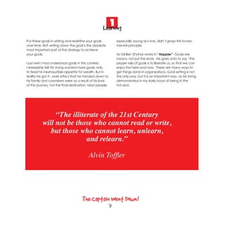 1
                                                   Learning
Put these goals in writing and redefine your goals            especially young as I was, didn’t grasp this funda-
over time. BUT, writing down the goal is the absolute         mental principle.
most important part of the strategy to achieve
your goals.                                                   As Tal-Ben Shahar wrote in “Happier”- Goals are
                                                              means, not just the ends. He goes onto to say “the
I just wish I had understood goals in this context.           proper role of goals is to liberate us, so that we can
I sheepishly felt Mr. Irving wanted more goals, only          enjoy the here and now. There are many ways to
to feed his inexhaustible appetite for wealth. But in         get things done in organizations. Goal setting is not
reality he got it - work ethics that he handed down to        the only way, but it is an important way, as Mr. Irving
his family and coworkers were as a result of his love         demonstrated in my early hours of being in the
of the journey, not the final destination. Most people,       hot seat.




               “The illiterate of the 21st Century
          will not be those who cannot read or write,
             but those who cannot learn, unlearn,
                          and relearn.”

                                         Alvin Toffler




                                     The Captain Went Down!
                                                          9
 